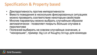 Scalable eCommerce Platform Solutions
Specification & Property based
• Декларативность против императивности
• Вместо поведения в нескольких фиксированных ситуациях
можно проверить соответствие некоторым свойствам
• Многие параметры можно выбрать случайным образом
автоматически - позволяет покрыть больше случаев в
перспективе
• Полезней выбирать не совсем случайные значения, а
“нехорошие”, пример: Big List of Naughty Strings для юникода
 