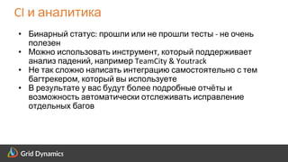 Scalable eCommerce Platform Solutions
CI и аналитика
• Бинарный статус: прошли или не прошли тесты - не очень
полезен
• Можно использовать инструмент, который поддерживает
анализ падений, например TeamCity & Youtrack
• Не так сложно написать интеграцию самостоятельно с тем
багтрекером, который вы используете
• В результате у вас будут более подробные отчёты и
возможность автоматически отслеживать исправление
отдельных багов
 