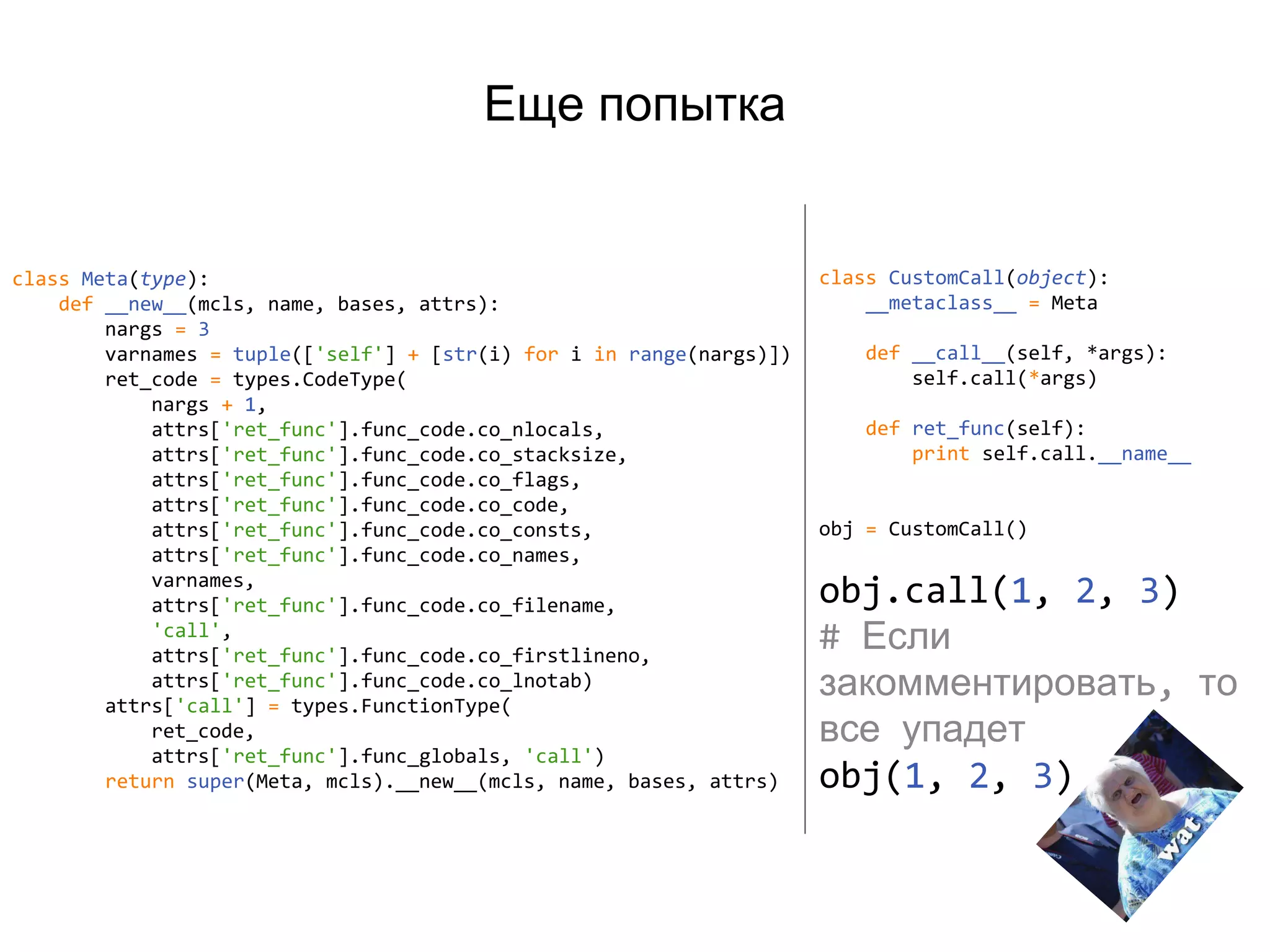 Еще попытка
class Meta(type):
def __new__(mcls, name, bases, attrs):
nargs = 3
varnames = tuple(['self'] + [str(i) for i in range(nargs)])
ret_code = types.CodeType(
nargs + 1,
attrs['ret_func'].func_code.co_nlocals,
attrs['ret_func'].func_code.co_stacksize,
attrs['ret_func'].func_code.co_flags,
attrs['ret_func'].func_code.co_code,
attrs['ret_func'].func_code.co_consts,
attrs['ret_func'].func_code.co_names,
varnames,
attrs['ret_func'].func_code.co_filename,
'call',
attrs['ret_func'].func_code.co_firstlineno,
attrs['ret_func'].func_code.co_lnotab)
attrs['call'] = types.FunctionType(
ret_code,
attrs['ret_func'].func_globals, 'call')
return super(Meta, mcls).__new__(mcls, name, bases, attrs)
class CustomCall(object):
__metaclass__ = Meta
def __call__(self, *args):
self.call(*args)
def ret_func(self):
print self.call.__name__
obj = CustomCall()
obj.call(1, 2, 3)
# Если
закомментировать, то
все упадет
obj(1, 2, 3)
 