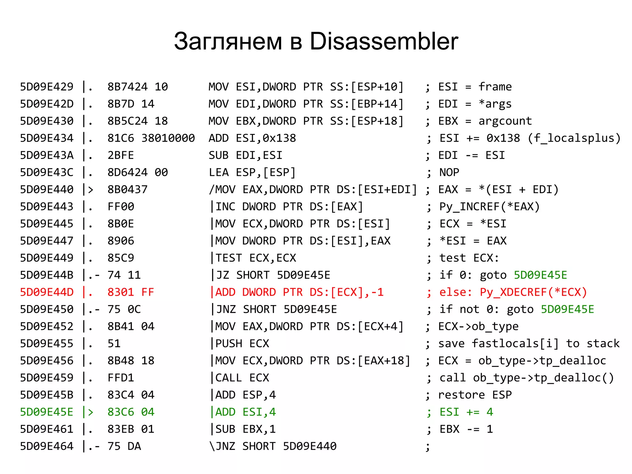 Заглянем в Disassembler
5D09E429 |. 8B7424 10 MOV ESI,DWORD PTR SS:[ESP+10] ; ESI = frame
5D09E42D |. 8B7D 14 MOV EDI,DWORD PTR SS:[EBP+14] ; EDI = *args
5D09E430 |. 8B5C24 18 MOV EBX,DWORD PTR SS:[ESP+18] ; EBX = argcount
5D09E434 |. 81C6 38010000 ADD ESI,0x138 ; ESI += 0x138 (f_localsplus)
5D09E43A |. 2BFE SUB EDI,ESI ; EDI -= ESI
5D09E43C |. 8D6424 00 LEA ESP,[ESP] ; NOP
5D09E440 |> 8B0437 /MOV EAX,DWORD PTR DS:[ESI+EDI] ; EAX = *(ESI + EDI)
5D09E443 |. FF00 |INC DWORD PTR DS:[EAX] ; Py_INCREF(*EAX)
5D09E445 |. 8B0E |MOV ECX,DWORD PTR DS:[ESI] ; ECX = *ESI
5D09E447 |. 8906 |MOV DWORD PTR DS:[ESI],EAX ; *ESI = EAX
5D09E449 |. 85C9 |TEST ECX,ECX ; test ECX:
5D09E44B |.- 74 11 |JZ SHORT 5D09E45E ; if 0: goto 5D09E45E
5D09E44D |. 8301 FF |ADD DWORD PTR DS:[ECX],-1 ; else: Py_XDECREF(*ECX)
5D09E450 |.- 75 0C |JNZ SHORT 5D09E45E ; if not 0: goto 5D09E45E
5D09E452 |. 8B41 04 |MOV EAX,DWORD PTR DS:[ECX+4] ; ECX->ob_type
5D09E455 |. 51 |PUSH ECX ; save fastlocals[i] to stack
5D09E456 |. 8B48 18 |MOV ECX,DWORD PTR DS:[EAX+18] ; ECX = ob_type->tp_dealloc
5D09E459 |. FFD1 |CALL ECX ; call ob_type->tp_dealloc()
5D09E45B |. 83C4 04 |ADD ESP,4 ; restore ESP
5D09E45E |> 83C6 04 |ADD ESI,4 ; ESI += 4
5D09E461 |. 83EB 01 |SUB EBX,1 ; EBX -= 1
5D09E464 |.- 75 DA JNZ SHORT 5D09E440 ;
 