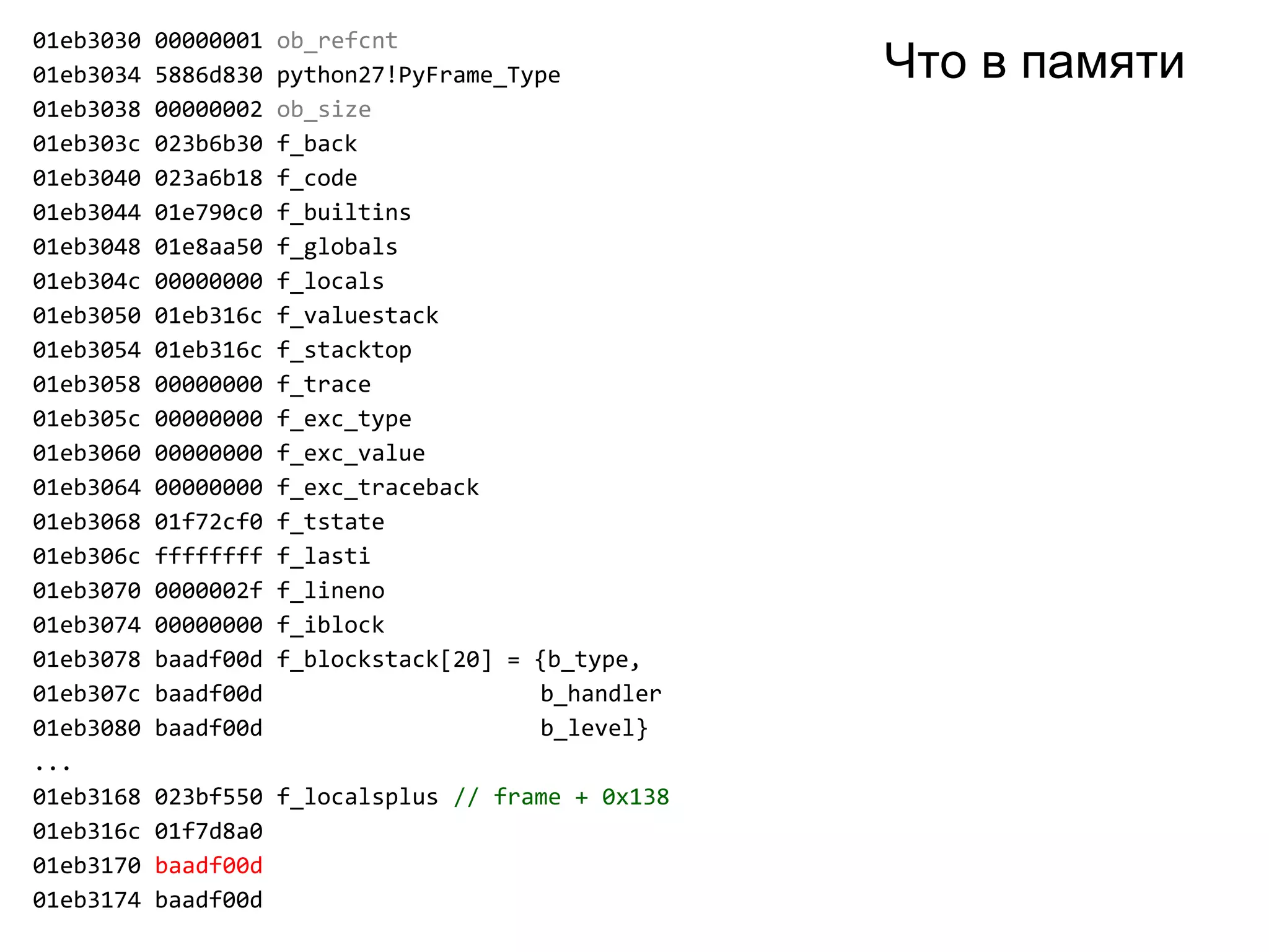 01eb3030 00000001 ob_refcnt
01eb3034 5886d830 python27!PyFrame_Type
01eb3038 00000002 ob_size
01eb303c 023b6b30 f_back
01eb3040 023a6b18 f_code
01eb3044 01e790c0 f_builtins
01eb3048 01e8aa50 f_globals
01eb304c 00000000 f_locals
01eb3050 01eb316c f_valuestack
01eb3054 01eb316c f_stacktop
01eb3058 00000000 f_trace
01eb305c 00000000 f_exc_type
01eb3060 00000000 f_exc_value
01eb3064 00000000 f_exc_traceback
01eb3068 01f72cf0 f_tstate
01eb306c ffffffff f_lasti
01eb3070 0000002f f_lineno
01eb3074 00000000 f_iblock
01eb3078 baadf00d f_blockstack[20] = {b_type,
01eb307c baadf00d b_handler
01eb3080 baadf00d b_level}
...
01eb3168 023bf550 f_localsplus // frame + 0x138
01eb316c 01f7d8a0
01eb3170 baadf00d
01eb3174 baadf00d
Что в памяти
 