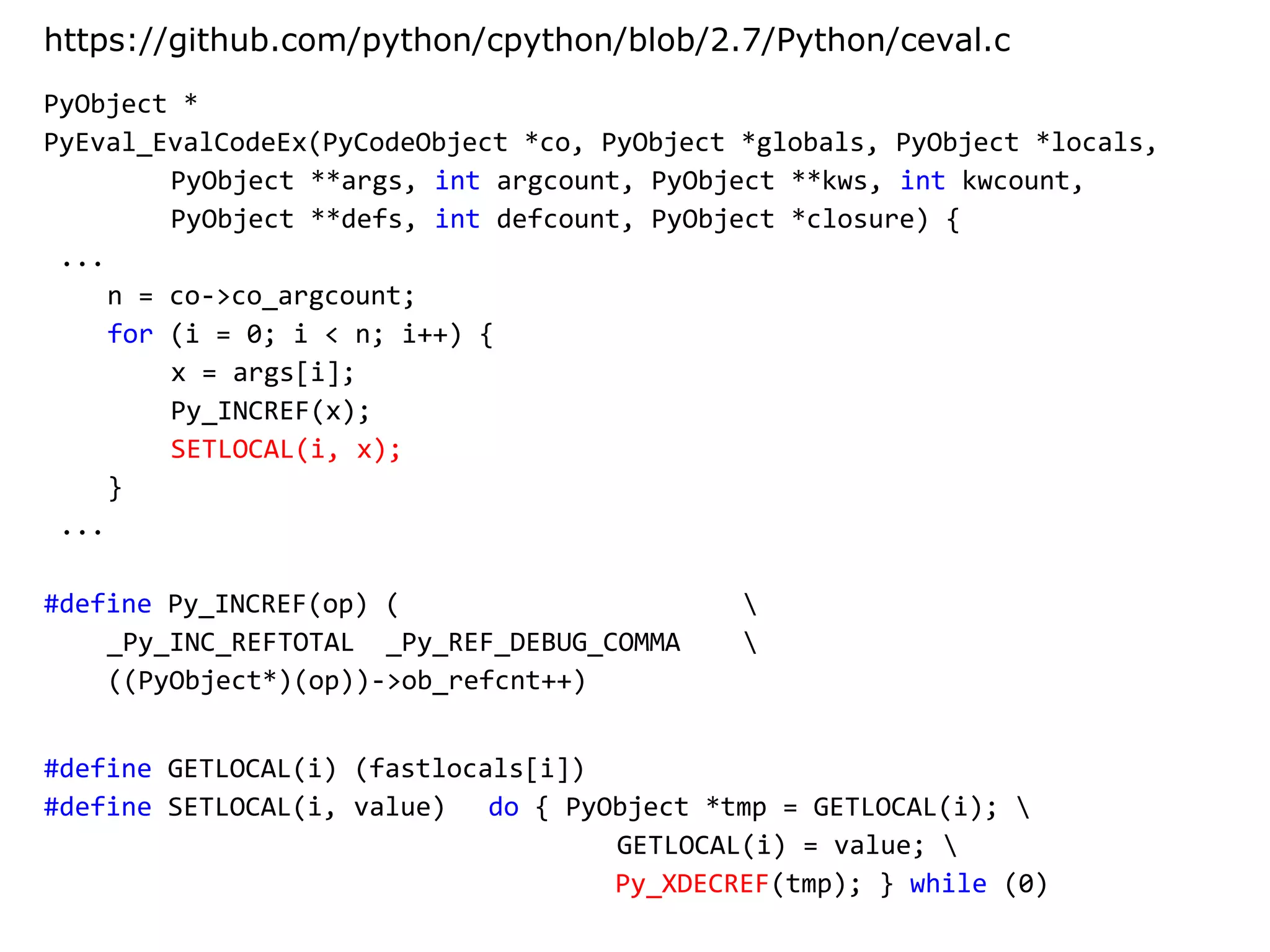 PyObject *
PyEval_EvalCodeEx(PyCodeObject *co, PyObject *globals, PyObject *locals,
PyObject **args, int argcount, PyObject **kws, int kwcount,
PyObject **defs, int defcount, PyObject *closure) {
...
n = co->co_argcount;
for (i = 0; i < n; i++) {
x = args[i];
Py_INCREF(x);
SETLOCAL(i, x);
}
...
https://github.com/python/cpython/blob/2.7/Python/ceval.c
#define Py_INCREF(op) ( 
_Py_INC_REFTOTAL _Py_REF_DEBUG_COMMA 
((PyObject*)(op))->ob_refcnt++)
#define GETLOCAL(i) (fastlocals[i])
#define SETLOCAL(i, value) do { PyObject *tmp = GETLOCAL(i); 
GETLOCAL(i) = value; 
Py_XDECREF(tmp); } while (0)
 