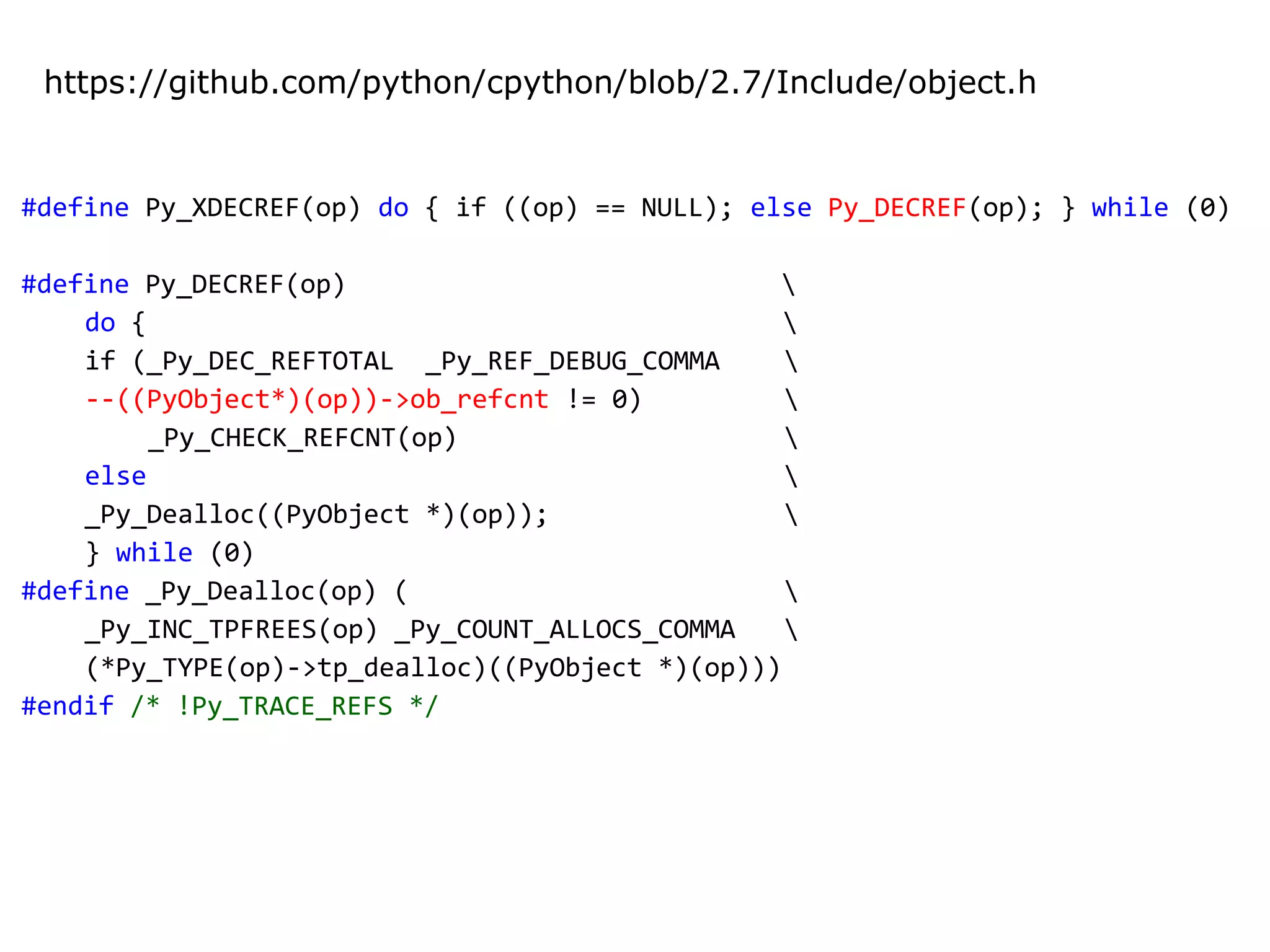 #define Py_XDECREF(op) do { if ((op) == NULL); else Py_DECREF(op); } while (0)
#define Py_DECREF(op) 
do { 
if (_Py_DEC_REFTOTAL _Py_REF_DEBUG_COMMA 
--((PyObject*)(op))->ob_refcnt != 0) 
_Py_CHECK_REFCNT(op) 
else 
_Py_Dealloc((PyObject *)(op)); 
} while (0)
#define _Py_Dealloc(op) ( 
_Py_INC_TPFREES(op) _Py_COUNT_ALLOCS_COMMA 
(*Py_TYPE(op)->tp_dealloc)((PyObject *)(op)))
#endif /* !Py_TRACE_REFS */
https://github.com/python/cpython/blob/2.7/Include/object.h
 