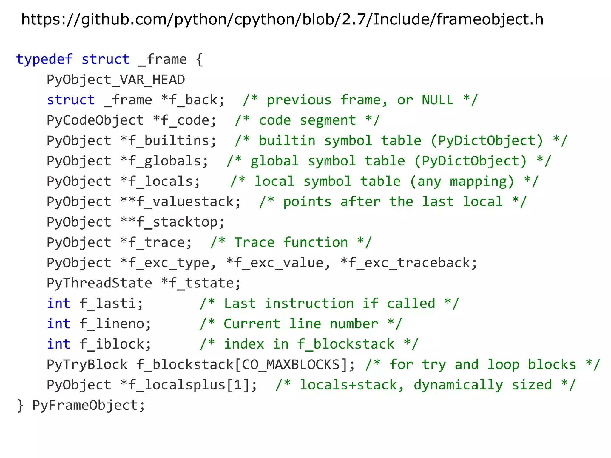 typedef struct _frame {
PyObject_VAR_HEAD
struct _frame *f_back; /* previous frame, or NULL */
PyCodeObject *f_code; /* code segment */
PyObject *f_builtins; /* builtin symbol table (PyDictObject) */
PyObject *f_globals; /* global symbol table (PyDictObject) */
PyObject *f_locals; /* local symbol table (any mapping) */
PyObject **f_valuestack; /* points after the last local */
PyObject **f_stacktop;
PyObject *f_trace; /* Trace function */
PyObject *f_exc_type, *f_exc_value, *f_exc_traceback;
PyThreadState *f_tstate;
int f_lasti; /* Last instruction if called */
int f_lineno; /* Current line number */
int f_iblock; /* index in f_blockstack */
PyTryBlock f_blockstack[CO_MAXBLOCKS]; /* for try and loop blocks */
PyObject *f_localsplus[1]; /* locals+stack, dynamically sized */
} PyFrameObject;
https://github.com/python/cpython/blob/2.7/Include/frameobject.h
 