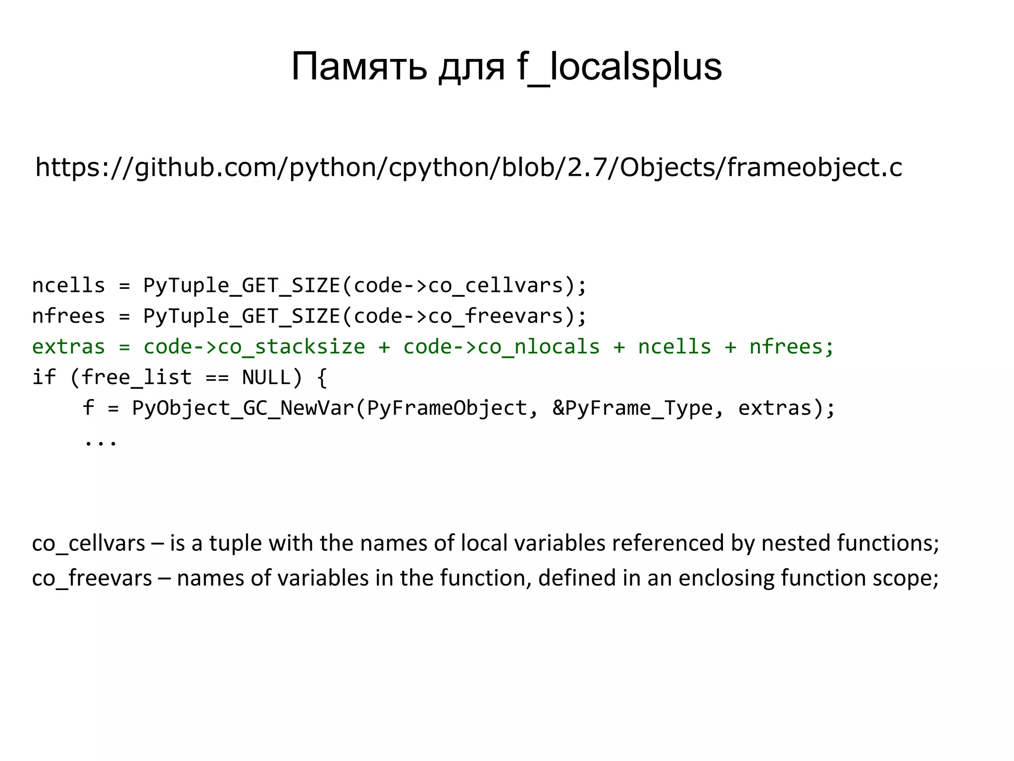 ncells = PyTuple_GET_SIZE(code->co_cellvars);
nfrees = PyTuple_GET_SIZE(code->co_freevars);
extras = code->co_stacksize + code->co_nlocals + ncells + nfrees;
if (free_list == NULL) {
f = PyObject_GC_NewVar(PyFrameObject, &PyFrame_Type, extras);
...
https://github.com/python/cpython/blob/2.7/Objects/frameobject.c
co_cellvars – is a tuple with the names of local variables referenced by nested functions;
co_freevars – names of variables in the function, defined in an enclosing function scope;
Память для f_localsplus
 