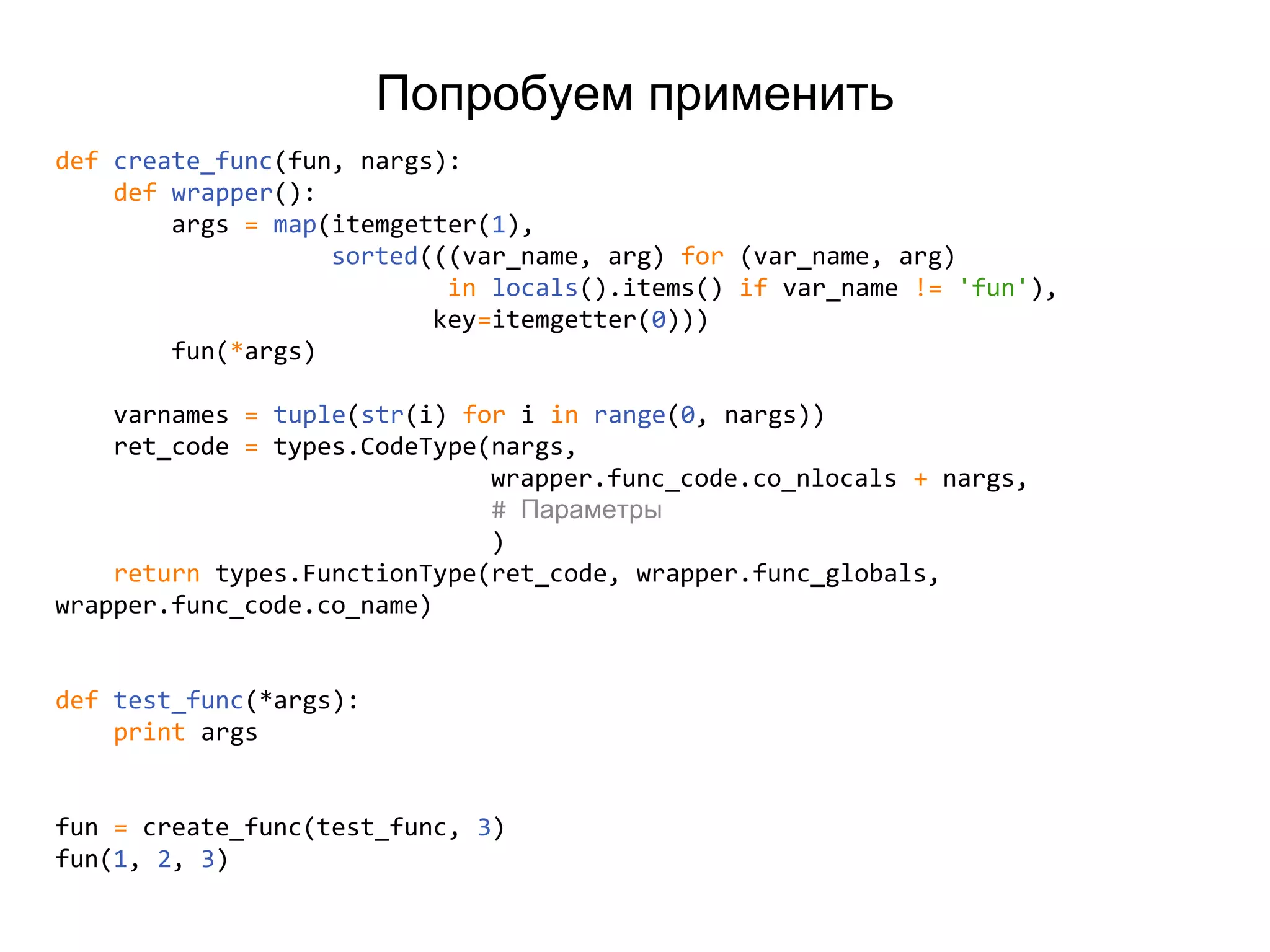 Попробуем применить
def create_func(fun, nargs):
def wrapper():
args = map(itemgetter(1),
sorted(((var_name, arg) for (var_name, arg)
in locals().items() if var_name != 'fun'),
key=itemgetter(0)))
fun(*args)
varnames = tuple(str(i) for i in range(0, nargs))
ret_code = types.CodeType(nargs,
wrapper.func_code.co_nlocals + nargs,
# Параметры
)
return types.FunctionType(ret_code, wrapper.func_globals,
wrapper.func_code.co_name)
def test_func(*args):
print args
fun = create_func(test_func, 3)
fun(1, 2, 3)
 