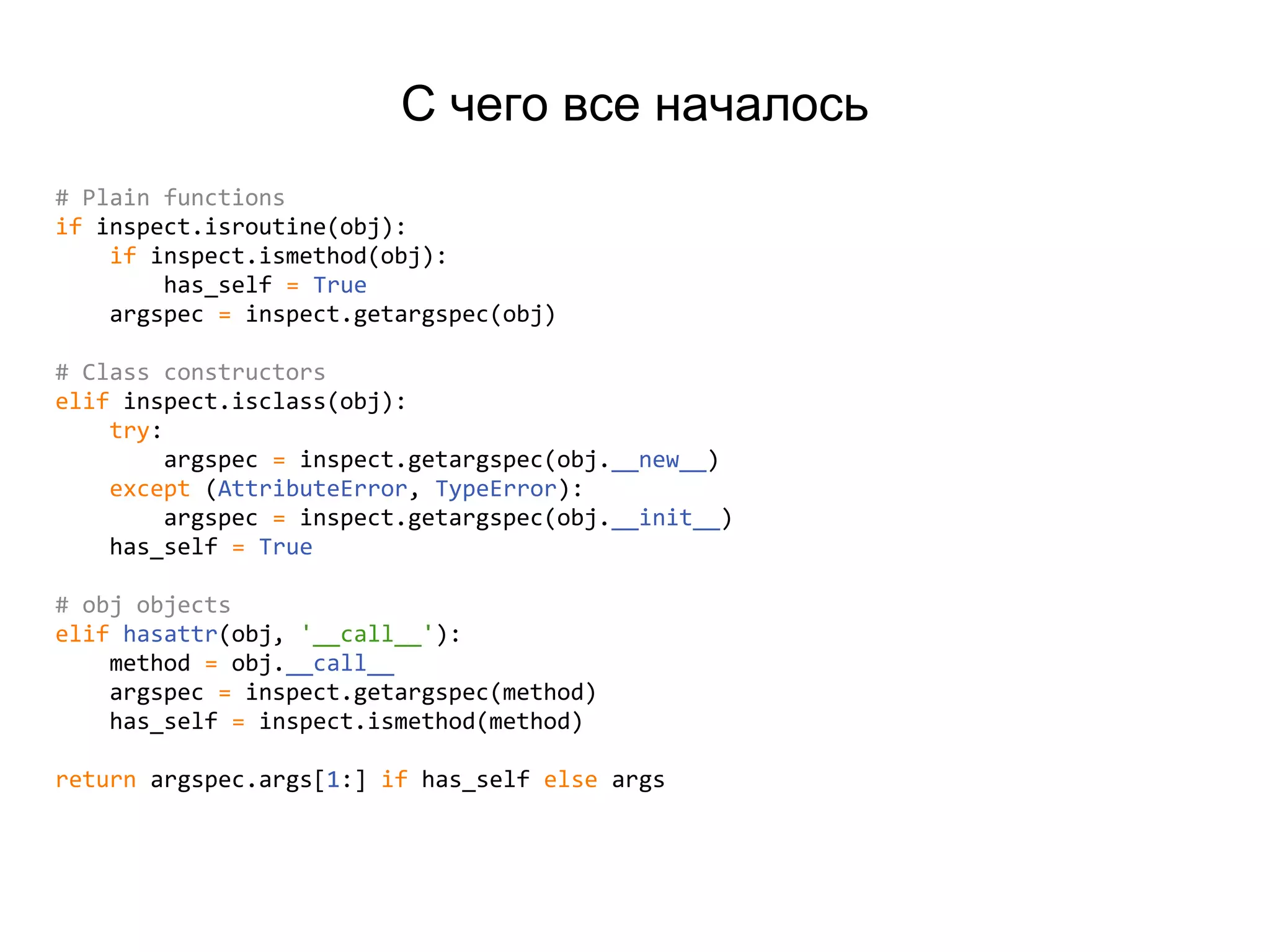 С чего все началось
# Plain functions
if inspect.isroutine(obj):
if inspect.ismethod(obj):
has_self = True
argspec = inspect.getargspec(obj)
# Class constructors
elif inspect.isclass(obj):
try:
argspec = inspect.getargspec(obj.__new__)
except (AttributeError, TypeError):
argspec = inspect.getargspec(obj.__init__)
has_self = True
# obj objects
elif hasattr(obj, '__call__'):
method = obj.__call__
argspec = inspect.getargspec(method)
has_self = inspect.ismethod(method)
return argspec.args[1:] if has_self else args
 