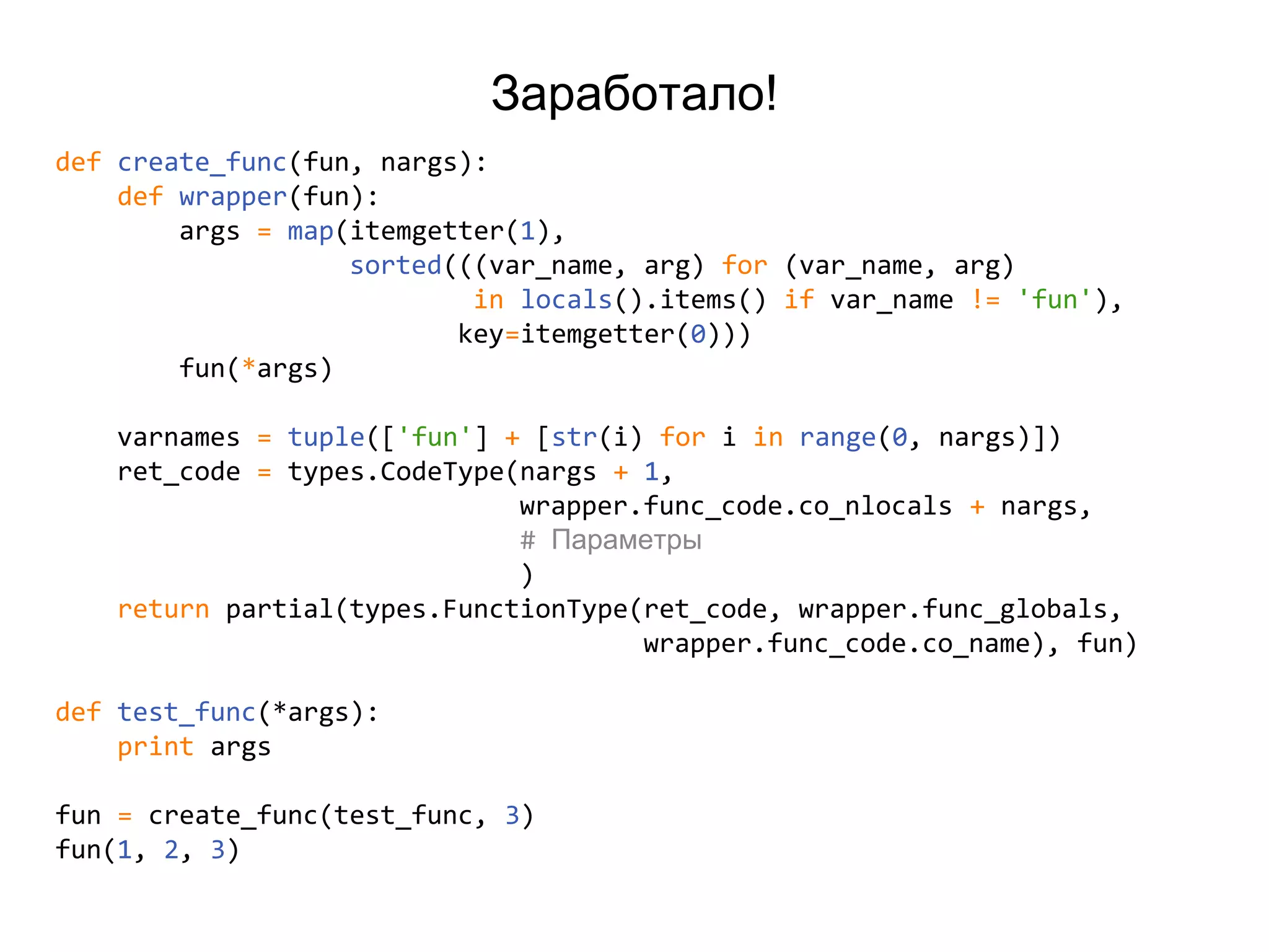 Заработало!
def create_func(fun, nargs):
def wrapper(fun):
args = map(itemgetter(1),
sorted(((var_name, arg) for (var_name, arg)
in locals().items() if var_name != 'fun'),
key=itemgetter(0)))
fun(*args)
varnames = tuple(['fun'] + [str(i) for i in range(0, nargs)])
ret_code = types.CodeType(nargs + 1,
wrapper.func_code.co_nlocals + nargs,
# Параметры
)
return partial(types.FunctionType(ret_code, wrapper.func_globals,
wrapper.func_code.co_name), fun)
def test_func(*args):
print args
fun = create_func(test_func, 3)
fun(1, 2, 3)
 
