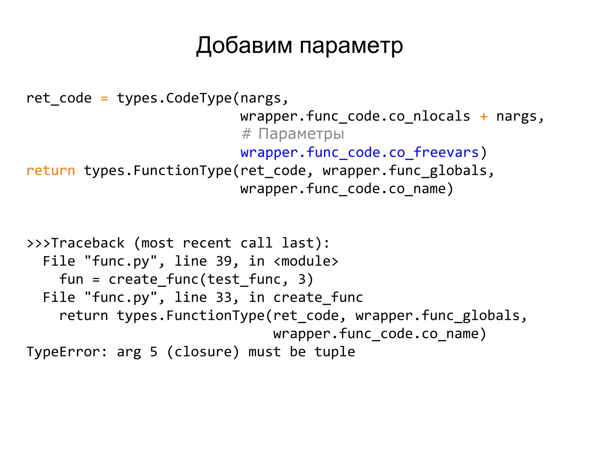 Добавим параметр
ret_code = types.CodeType(nargs,
wrapper.func_code.co_nlocals + nargs,
# Параметры
wrapper.func_code.co_freevars)
return types.FunctionType(ret_code, wrapper.func_globals,
wrapper.func_code.co_name)
>>>Traceback (most recent call last):
File "func.py", line 39, in <module>
fun = create_func(test_func, 3)
File "func.py", line 33, in create_func
return types.FunctionType(ret_code, wrapper.func_globals,
wrapper.func_code.co_name)
TypeError: arg 5 (closure) must be tuple
 