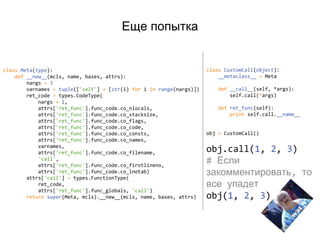 Еще попытка
class Meta(type):
def __new__(mcls, name, bases, attrs):
nargs = 3
varnames = tuple(['self'] + [str(i) for i in range(nargs)])
ret_code = types.CodeType(
nargs + 1,
attrs['ret_func'].func_code.co_nlocals,
attrs['ret_func'].func_code.co_stacksize,
attrs['ret_func'].func_code.co_flags,
attrs['ret_func'].func_code.co_code,
attrs['ret_func'].func_code.co_consts,
attrs['ret_func'].func_code.co_names,
varnames,
attrs['ret_func'].func_code.co_filename,
'call',
attrs['ret_func'].func_code.co_firstlineno,
attrs['ret_func'].func_code.co_lnotab)
attrs['call'] = types.FunctionType(
ret_code,
attrs['ret_func'].func_globals, 'call')
return super(Meta, mcls).__new__(mcls, name, bases, attrs)
class CustomCall(object):
__metaclass__ = Meta
def __call__(self, *args):
self.call(*args)
def ret_func(self):
print self.call.__name__
obj = CustomCall()
obj.call(1, 2, 3)
# Если
закомментировать, то
все упадет
obj(1, 2, 3)
 