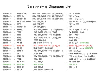 Заглянем в Disassembler
5D09E429 |. 8B7424 10 MOV ESI,DWORD PTR SS:[ESP+10] ; ESI = frame
5D09E42D |. 8B7D 14 MOV EDI,DWORD PTR SS:[EBP+14] ; EDI = *args
5D09E430 |. 8B5C24 18 MOV EBX,DWORD PTR SS:[ESP+18] ; EBX = argcount
5D09E434 |. 81C6 38010000 ADD ESI,0x138 ; ESI += 0x138 (f_localsplus)
5D09E43A |. 2BFE SUB EDI,ESI ; EDI -= ESI
5D09E43C |. 8D6424 00 LEA ESP,[ESP] ; NOP
5D09E440 |> 8B0437 /MOV EAX,DWORD PTR DS:[ESI+EDI] ; EAX = *(ESI + EDI)
5D09E443 |. FF00 |INC DWORD PTR DS:[EAX] ; Py_INCREF(*EAX)
5D09E445 |. 8B0E |MOV ECX,DWORD PTR DS:[ESI] ; ECX = *ESI
5D09E447 |. 8906 |MOV DWORD PTR DS:[ESI],EAX ; *ESI = EAX
5D09E449 |. 85C9 |TEST ECX,ECX ; test ECX:
5D09E44B |.- 74 11 |JZ SHORT 5D09E45E ; if 0: goto 5D09E45E
5D09E44D |. 8301 FF |ADD DWORD PTR DS:[ECX],-1 ; else: Py_XDECREF(*ECX)
5D09E450 |.- 75 0C |JNZ SHORT 5D09E45E ; if not 0: goto 5D09E45E
5D09E452 |. 8B41 04 |MOV EAX,DWORD PTR DS:[ECX+4] ; ECX->ob_type
5D09E455 |. 51 |PUSH ECX ; save fastlocals[i] to stack
5D09E456 |. 8B48 18 |MOV ECX,DWORD PTR DS:[EAX+18] ; ECX = ob_type->tp_dealloc
5D09E459 |. FFD1 |CALL ECX ; call ob_type->tp_dealloc()
5D09E45B |. 83C4 04 |ADD ESP,4 ; restore ESP
5D09E45E |> 83C6 04 |ADD ESI,4 ; ESI += 4
5D09E461 |. 83EB 01 |SUB EBX,1 ; EBX -= 1
5D09E464 |.- 75 DA JNZ SHORT 5D09E440 ;
 