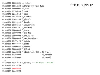 01eb3030 00000001 ob_refcnt
01eb3034 5886d830 python27!PyFrame_Type
01eb3038 00000002 ob_size
01eb303c 023b6b30 f_back
01eb3040 023a6b18 f_code
01eb3044 01e790c0 f_builtins
01eb3048 01e8aa50 f_globals
01eb304c 00000000 f_locals
01eb3050 01eb316c f_valuestack
01eb3054 01eb316c f_stacktop
01eb3058 00000000 f_trace
01eb305c 00000000 f_exc_type
01eb3060 00000000 f_exc_value
01eb3064 00000000 f_exc_traceback
01eb3068 01f72cf0 f_tstate
01eb306c ffffffff f_lasti
01eb3070 0000002f f_lineno
01eb3074 00000000 f_iblock
01eb3078 baadf00d f_blockstack[20] = {b_type,
01eb307c baadf00d b_handler
01eb3080 baadf00d b_level}
...
01eb3168 023bf550 f_localsplus // frame + 0x138
01eb316c 01f7d8a0
01eb3170 baadf00d
01eb3174 baadf00d
Что в памяти
 