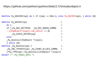 #define Py_XDECREF(op) do { if ((op) == NULL); else Py_DECREF(op); } while (0)
#define Py_DECREF(op) 
do { 
if (_Py_DEC_REFTOTAL _Py_REF_DEBUG_COMMA 
--((PyObject*)(op))->ob_refcnt != 0) 
_Py_CHECK_REFCNT(op) 
else 
_Py_Dealloc((PyObject *)(op)); 
} while (0)
#define _Py_Dealloc(op) ( 
_Py_INC_TPFREES(op) _Py_COUNT_ALLOCS_COMMA 
(*Py_TYPE(op)->tp_dealloc)((PyObject *)(op)))
#endif /* !Py_TRACE_REFS */
https://github.com/python/cpython/blob/2.7/Include/object.h
 
