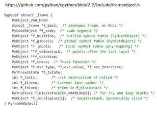 typedef struct _frame {
PyObject_VAR_HEAD
struct _frame *f_back; /* previous frame, or NULL */
PyCodeObject *f_code; /* code segment */
PyObject *f_builtins; /* builtin symbol table (PyDictObject) */
PyObject *f_globals; /* global symbol table (PyDictObject) */
PyObject *f_locals; /* local symbol table (any mapping) */
PyObject **f_valuestack; /* points after the last local */
PyObject **f_stacktop;
PyObject *f_trace; /* Trace function */
PyObject *f_exc_type, *f_exc_value, *f_exc_traceback;
PyThreadState *f_tstate;
int f_lasti; /* Last instruction if called */
int f_lineno; /* Current line number */
int f_iblock; /* index in f_blockstack */
PyTryBlock f_blockstack[CO_MAXBLOCKS]; /* for try and loop blocks */
PyObject *f_localsplus[1]; /* locals+stack, dynamically sized */
} PyFrameObject;
https://github.com/python/cpython/blob/2.7/Include/frameobject.h
 