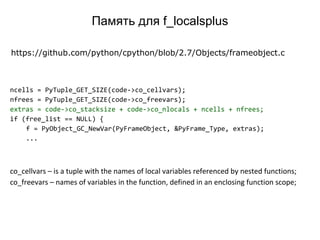 ncells = PyTuple_GET_SIZE(code->co_cellvars);
nfrees = PyTuple_GET_SIZE(code->co_freevars);
extras = code->co_stacksize + code->co_nlocals + ncells + nfrees;
if (free_list == NULL) {
f = PyObject_GC_NewVar(PyFrameObject, &PyFrame_Type, extras);
...
https://github.com/python/cpython/blob/2.7/Objects/frameobject.c
co_cellvars – is a tuple with the names of local variables referenced by nested functions;
co_freevars – names of variables in the function, defined in an enclosing function scope;
Память для f_localsplus
 