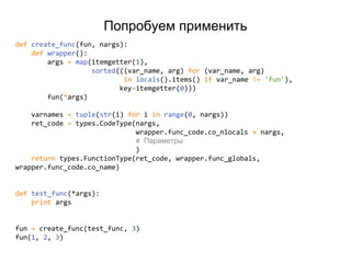 Попробуем применить
def create_func(fun, nargs):
def wrapper():
args = map(itemgetter(1),
sorted(((var_name, arg) for (var_name, arg)
in locals().items() if var_name != 'fun'),
key=itemgetter(0)))
fun(*args)
varnames = tuple(str(i) for i in range(0, nargs))
ret_code = types.CodeType(nargs,
wrapper.func_code.co_nlocals + nargs,
# Параметры
)
return types.FunctionType(ret_code, wrapper.func_globals,
wrapper.func_code.co_name)
def test_func(*args):
print args
fun = create_func(test_func, 3)
fun(1, 2, 3)
 