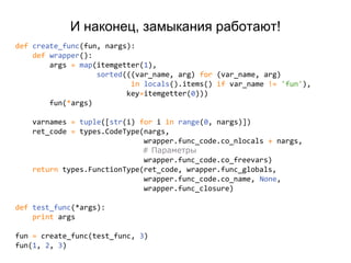 def create_func(fun, nargs):
def wrapper():
args = map(itemgetter(1),
sorted(((var_name, arg) for (var_name, arg)
in locals().items() if var_name != 'fun'),
key=itemgetter(0)))
fun(*args)
varnames = tuple([str(i) for i in range(0, nargs)])
ret_code = types.CodeType(nargs,
wrapper.func_code.co_nlocals + nargs,
# Параметры
wrapper.func_code.co_freevars)
return types.FunctionType(ret_code, wrapper.func_globals,
wrapper.func_code.co_name, None,
wrapper.func_closure)
def test_func(*args):
print args
fun = create_func(test_func, 3)
fun(1, 2, 3)
И наконец, замыкания работают!
 