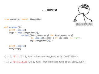 … почти
from operator import itemgetter
def wrapper():
print locals()
args = map(itemgetter(1),
sorted(((var_name, arg) for (var_name, arg)
in locals().items() if var_name != 'fun'),
key=itemgetter(0)))
print locals()
fun(*args)
{'1': 2, '0': 1, '2': 3, 'fun': <function test_func at 0x10cd62398>}
{'1': 2, '0': [1, 2, 3], '2': 3, 'fun': <function test_func at 0x10cd62398>}
 