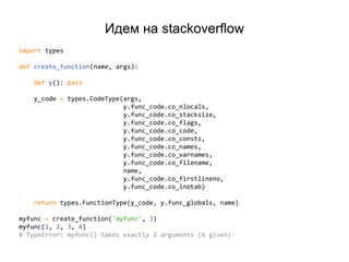 Идем на stackoverflow
import types
def create_function(name, args):
def y(): pass
y_code = types.CodeType(args,
y.func_code.co_nlocals,
y.func_code.co_stacksize,
y.func_code.co_flags,
y.func_code.co_code,
y.func_code.co_consts,
y.func_code.co_names,
y.func_code.co_varnames,
y.func_code.co_filename,
name,
y.func_code.co_firstlineno,
y.func_code.co_lnotab)
return types.FunctionType(y_code, y.func_globals, name)
myfunc = create_function('myfunc', 3)
myfunc(1, 2, 3, 4)
# TypeError: myfunc() takes exactly 3 arguments (4 given)
 