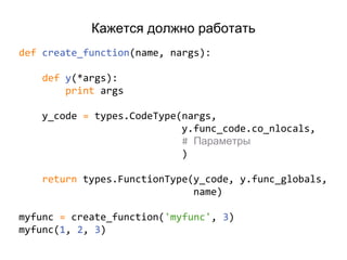 Кажется должно работать
def create_function(name, nargs):
def y(*args):
print args
y_code = types.CodeType(nargs,
y.func_code.co_nlocals,
# Параметры
)
return types.FunctionType(y_code, y.func_globals,
name)
myfunc = create_function('myfunc', 3)
myfunc(1, 2, 3)
 