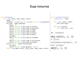 Еще попытка
class Meta(type):
def __new__(mcls, name, bases, attrs):
nargs = 3
varnames = tuple(['self'] + [str(i) for i in range(nargs)])
ret_code = types.CodeType(
nargs + 1,
attrs['ret_func'].func_code.co_nlocals,
attrs['ret_func'].func_code.co_stacksize,
attrs['ret_func'].func_code.co_flags,
attrs['ret_func'].func_code.co_code,
attrs['ret_func'].func_code.co_consts,
attrs['ret_func'].func_code.co_names,
varnames,
attrs['ret_func'].func_code.co_filename,
'call',
attrs['ret_func'].func_code.co_firstlineno,
attrs['ret_func'].func_code.co_lnotab)
attrs['call'] = types.FunctionType(
ret_code,
attrs['ret_func'].func_globals, 'call')
return super(Meta, mcls).__new__(mcls, name, bases, attrs)
class CustomCall(object):
__metaclass__ = Meta
def __call__(self, *args):
self.call(*args)
def ret_func(self):
print self.call.__name__
obj = CustomCall()
obj.call(1, 2, 3)
# Если
закомментировать, то
все упадет
obj(1, 2, 3)
 