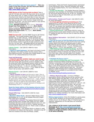 Who remembers last hurricane season? - Were you
ready? In less than 30 days, the 2013 Hurricane Season
begins. To help get ready, visit
http://www.ready.navy.mil/.
FREE Movies at the Training Hall are Back! Take a
load off. Sit back and watch the big screen all by yourself
for some alone time, or make it a family night and bring
the whole crew! Stop by the Snack Bar on your way in to
get that buttered movie popcorn and those other goodies
that help you get lost in the moment. Forget what was
playing? No worries - put the movie hotline in your phone,
228-871-3299 and call anytime!
Friday: Beautiful Creatures, PG13, 6 p.m.; Saturday:
Escape from Planet Earth, PG, 11 a.m.; Warm Bodies,
PG13, 1:15 p.m.; Beautiful Creatures, PG13, 3:15 p.m.;
Hansel and Gretel: Witch Hunters, R, 5:45 p.m.; Sunday:
Escape from Planet Earth, PG, 2 p.m., Warm Bodies,
PG13, 4:15 p.m.
MWR Couch to 5K - Join the MWR “Couch to 5K” fitness
challenge. This 8-week program begins May 13 and
finishes July 12 with a 5K run. Group workouts are
Monday, Wednesday and Friday at 11:30 at the Fitness
Center track. If that won’t work for your schedule, stop
by the Fitness Center to get the 8-week workout so you
can do it on your own. All eligible patrons are welcome,
including the Civilian Wellness Program participants.
Liberty Center - Call 228-871-4684 for more
information.
~ Need an island getaway, but have to be back to work
on Monday? The Liberty Center has the answer with a
Ship Island Excursion. Purchase your tickets ahead of time
from ITT for a discounted price of only $24!
Food and Beverage
~ Does the warmer weather make you want to get
out of the office? Well, call in a “To Go” order from The
Grill and swing right around the corner to Seabee Lake.
De-stress and enjoy the pleasant scenery while you dine
at one of the picnic areas. The Grill is open Monday –
Friday from 6:30 a.m. – 1:30 p.m. and offers a lunch
delivery option too from 11 a.m. – 1 p.m. Need an office
menu? Let us know. Call 228-871-2494.
Fitness Center - Call 228-871-2668 for more
information.
~ Warm weather is here and the pool is open. Dive in
for great exercise or bring the kids out for some fun in the
sun. The pool is open Monday – Friday from 5:30 – 8 a.m.
for active duty military only. From 8 a.m. – noon, all other
eligible patrons can enjoy swimming laps and from noon –
7 p.m., the pool is open to the entire family. Water
aerobics is also back by popular demand on Mondays and
Wednesdays from 11 – 11:45 a.m.
Read the latest edition of the Seabee eCourier here:
http://www.slideshare.net/SeabeeCenterGulfport/seabee-
couriermay092013
Chapel Offerings - Call 228-871-2454 for more
information.
~Women’s Bible Study - Women’s Bible Study is held
Wednesdays at 11 a.m. at the Seabee Memorial Chapel.
Free child care is available.
~Looking for a church? The Seabee Memorial Chapel
holds services every Sunday that might suit your needs.
Protestant Services include a Gospel Service at 8 a.m. and
Divine Worship Service at 10:30 a.m. Catholic Services
include Catholic Mass at 9:30 a.m. There is also a Catholic
Mass Tuesdays at 11:15 a.m.
~ Seabee Pantry – The Seabee Pantry is always in need
of donations to restock the food pantry. Donation drop-off
sites are located at the Navy Exchange, Chapel,
Commissary, Fleet and Family Support Center and Armed
Forces Retirement Home. Everyone affiliated with NCBC
can use the Seabee Pantry. For more information, contact
the chapel.
~ Praise and Worship - The Seabee Memorial Chapel is
looking for new members for the Praise and Worship Team
for the Divine Worship Service at 10:30 a.m. Sundays. If
you can sing or play an instrument, you are invited to
come share your gift.
Information, Tickets and Travel - Call 228-871-2231
for more information.
~ Is a busy spring schedule preventing you from
stopping by ITT to learn more about all the fun local
attractions? Well then just pick up the phone and give us
a call. ITT can answer your questions about attractions
and ticket prices and then place your order right over the
phone. Call 228-871-2231 today.
~ Disney Adventures - Visit Disney World or enjoy an
exciting Disney Cruise where dreams come true! Stop by
ITT beside the NEX and find out how to make the Disney
magic happen!
Navy Outdoor Recreation - Call 228-871-2127 for more
information.
~ You can be sure to find the best prices around at
NOR. Stop by and pick up a price list for all of your spring
outdoor plans from boats and camping gear to party
favorites like bounce houses. NOR’s pricing can’t be beat.
NOR is open Monday, 8 a.m. – 1 p.m., Thursday and
Friday 10 a.m. – 6 p.m. and Saturday 7 a.m. – 1 p.m.
~ FREE Batting Cage and Driving Range: No more
tokens needed for either of these outdoor favorites. Stop
by and take a swing or improve your stroke on your own
time! Rent bats, clubs and other gear from Outdoor
Recreation at super low prices during business hours. Call
for details.
**Outside the Fence Line**
~ Semi Annual Scholarship Golf Tournament - The
Society of American Military Engineers (S.A.M.E.) is
holding a scholarship fund raiser golf tournament May 17,
at 1 p.m., at Bay Breeze Golf Course, Keesler Air Force
Base. Lunch will be served at noon and is included in the
$75/player fee or $260/4 person team fee. The event
features a $40K Shootout from mulligan participants.
Mulligans will be available for purchase for $5 or 3/$10.
To register, go to
http://www.samegulfcoasttournament.com.
~ Military Mardi Gras Ball - In honor of Military
Appreciation Month, NOLA Patriots will be hosting a Mid
Year Military Mardi Gras Ball May 17 at 6:30 pm. The
event is a FORMAL (preferred, semi-formal accepted) OR
masquerade attire event with a cocktail/social hour
beginning at 6:30 pm, followed by dinner at 7:30 p.m. (sit
down service) and music/dancing after. We will also
"crown" a King and Queen for the event. The venue is at
the New Orleans Ladies Ballroom, 1771 Stumpf Blvd.,
Terrytown, La. and is open to our active/reserve/guard/
retired etc service members. PLEASE RSVP to
info@nolapatriots.org as seating is limited. This event is
FREE for our military members. For more information visit
http://www.nolapatriots.org/
Military Appreciation- Chick-fil-A Gulfport is giving away
a free chicken sandwich to all active duty and former
military 10 a.m. to 10:30 p.m. May 17. Proof of service is
required. (Appearance of this add does not constitute
endorsement)
*For a listing of all the events in and around South
Mississippi, go to http://www.gulfcoast.org/events/
Disclaimer – these events are not base events and are
subject to change/cancellation without notice. It is advised
to call before attending.
 
