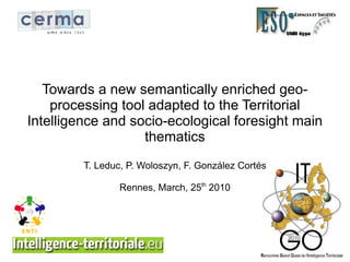 Towards a new semantically enriched geo-
    processing tool adapted to the Territorial
Intelligence and socio-ecological foresight main
                   thematics
         T. Leduc, P. Woloszyn, F. González Cortés

                 Rennes, March, 25th 2010
 