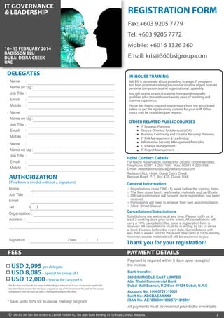 REGISTRATION FORM 
Fax: +603 9205 7788 
Tel: +603 9205 7772 
Mobile: +6016 3326 360 
Email: kris@360bsigroup.com 
IN-HOUSE TRAINING 
360 BSI is passionate about providing strategic IT programs 
and high potential training solutions across the region to build 
personal competencies and organizational capability. 
You will receive practical training from a professionally 
qualified educator with over twenty years of teaching and 
training experience. 
Please feel free to mix-and-match topics from the areas listed 
below to get the right training content for your staff. Other 
topics may be available upon request. 
Hotel Contact Details: 
For Room Reservation, contact for 360BSI corporate rates. 
Telephone: 00971 4 608 8870 Fax: 00971 4 268 6511 
E-mail: harish.weerasingham@ihg.com 
Crowne Plaza Dubai - Deira 
P.O. Box 8668, Salahuddin Road, Dubai, UAE. 
General Information: 
1 
2 
3 
Registrations close ONE (1) week before the training dates. 
The fees cover lunch, tea breaks, materials and certificate. 
Official confirmation will be sent, once registration has been 
received. 
Participants will need to arrange their own accommodation. 
Attire: Smart Casual 
4 
5 
Cancellations/Substitutions 
IT GOVERNANCE 
Governance & 
Management of 
Enterprise IT 
17 - 20 NOVEMBER 2014 
CROWNE PLAZA 
DUBAI - DEIRA 
UNITED ARAB EMIRATES 
DELEGATES 
Name 
: 
Name on tag 
Job Title 
Email 
Mobile 
: 
: 
: 
: 
Name 
: 
Name on tag 
Job Title 
Email 
Mobile 
: 
: 
: 
: 
Name 
: 
Name on tag 
Job Title 
Email 
Mobile 
: 
: 
: 
: 
1 
2 
3 
AUTHORIZATION 
(This form is invalid without a signature) 
Name : 
Job Title : 
Email : 
Tel : ( ) 
Organization : 
Address : 
Signature : Date: / / 
FEES PAYMENT DETAILS 
3 
OTHER RELATED PUBLIC COURSES 
IT Strategic Planning 
Service Oriented Architecture (SOA) 
Business Continuity and Disaster Recovery Planning 
IT Risk Management & Leadership 
Information Security Management Principles 
IT Change Management 
IT Project Management 
Thank you for your registration! 
USD 2,995 per delegate 
USD 12,000 - Special for Group of 5 
* Save up to 50% for In-house Training program 
Substitutions are welcome at any time. Please notify us at 
least 2 working days prior to the event. All cancellations will 
carry a 10% cancellation fee, once a registration form is 
received. All cancellations must be in writing by fax or email 
at least 2 weeks before the event date. Cancellations with 
less than 2 weeks prior to the event date carry a 100% liability. 
However, course materials will still be couriered to you. 
Payment is required within 5 days upon receipt of 
the invoice. 
All payments must be received prior to the event date 
USD 8,085 - Special for Group of 3 
Bank transfer: 
360 BSI MIDDLE EAST LIMITED 
Abu Dhabi Commercial Bank 
Dubai Mall Branch, P.O.Box 49124 Dubai, U.A.E 
Account No: 10065721319001 
Swift No: ADCBAEAAXXX 
IBAN No: AE780030010065721319001 
The fee does not include any taxes (withholding or otherwise). In case of any taxes applicable 
the client has to ensure that the taxes are paid on top of the investment fee paid for the course. 
Compliance with the local tax laws is the responsibility of the client. 
© 360 BSI (M) Sdn Bhd (833835-X), Level 8 Pavilion KL, 168 Jalan Bukit Bintang, 55100 Kuala Lumpur, Malaysia. 
