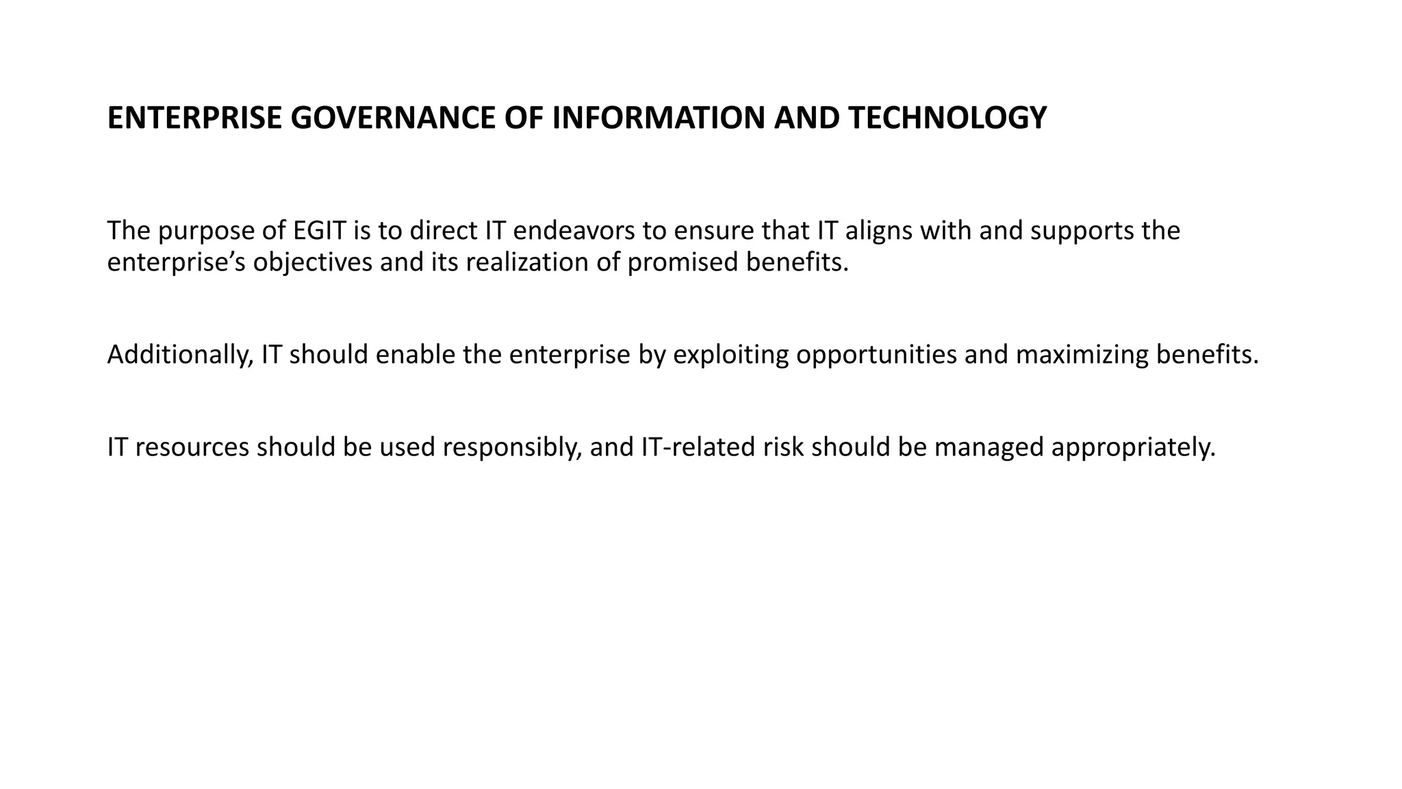 ENTERPRISE GOVERNANCE OF INFORMATION AND TECHNOLOGY
The purpose of EGIT is to direct IT endeavors to ensure that IT aligns with and supports the
enterprise’s objectives and its realization of promised benefits.
Additionally, IT should enable the enterprise by exploiting opportunities and maximizing benefits.
IT resources should be used responsibly, and IT-related risk should be managed appropriately.
 