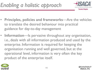 @CarlosChalicoT
#ISACA_ITG
102
Enabling a holistic approach
• Principles, policies and frameworks—Are the vehicles
to translate the desired behaviour into practical
guidance for day-to-day management	

• Information—Is pervasive throughout any organisation,
i.e., deals with all information produced and used by the
enterprise. Information is required for keeping the
organisation running and well governed, but at the
operational level, information is very often the key
product of the enterprise itself.
 