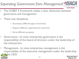 @CarlosChalicoT
#ISACA_ITG
Separating Government from Management
106
• The COBIT 5 framework makes a clear distinction between
governance and management. 	

• These two disciplines:	

• Encompass different types of activities	

• Require different organisational structures	

• Serve different purposes	

• Governance—In most enterprises, governance is the
responsibility of the board of directors under the leadership of
the chairperson.	

• Management—In most enterprises, management is the
responsibility of the executive management under the leadership
of the CEO.
 