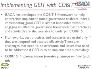 @CarlosChalicoT
#ISACA_ITG
115
Implementing GEIT with COBIT
• ISACA has developed the COBIT 5 framework to help
enterprises implement sound governance enablers. Indeed,
implementing good GEIT is almost impossible without
engaging an effective governance framework. Best practices
and standards are also available to underpin COBIT 5	

• Frameworks, best practices and standards are useful only if
they are adopted and adapted effectively.There are
challenges that need to be overcome and issues that need
to be addressed if GEIT is to be implemented successfully.	

• COBIT 5: Implementation provides guidance on how to do
this
 