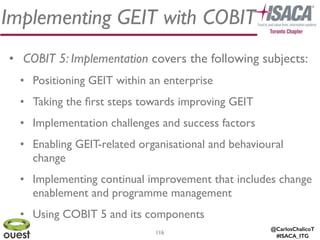 @CarlosChalicoT
#ISACA_ITG
116
Implementing GEIT with COBIT
• COBIT 5: Implementation covers the following subjects:	

• Positioning GEIT within an enterprise	

• Taking the ﬁrst steps towards improving GEIT 	

• Implementation challenges and success factors	

• Enabling GEIT-related organisational and behavioural
change 	

• Implementing continual improvement that includes change
enablement and programme management	

• Using COBIT 5 and its components
 