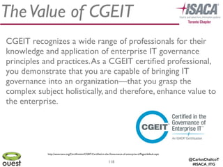@CarlosChalicoT
#ISACA_ITG
TheValue of CGEIT
118
CGEIT recognizes a wide range of professionals for their
knowledge and application of enterprise IT governance
principles and practices.As a CGEIT certiﬁed professional,
you demonstrate that you are capable of bringing IT
governance into an organization—that you grasp the
complex subject holistically, and therefore, enhance value to
the enterprise. 
http://www.isaca.org/Certiﬁcation/CGEIT-Certiﬁed-in-the-Governance-of-enterprise-it/Pages/default.aspx
 