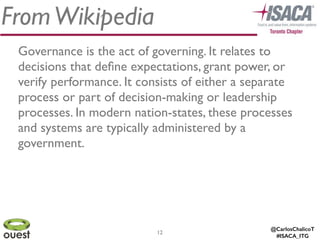 @CarlosChalicoT
#ISACA_ITG
FromWikipedia
Governance is the act of governing. It relates to
decisions that deﬁne expectations, grant power, or
verify performance. It consists of either a separate
process or part of decision-making or leadership
processes. In modern nation-states, these processes
and systems are typically administered by a
government.
12
 