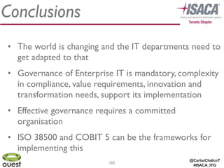 @CarlosChalicoT
#ISACA_ITG
Conclusions
125
• The world is changing and the IT departments need to
get adapted to that	

• Governance of Enterprise IT is mandatory, complexity
in compliance, value requirements, innovation and
transformation needs, support its implementation	

• Effective governance requires a committed
organisation	

• ISO 38500 and COBIT 5 can be the frameworks for
implementing this
 