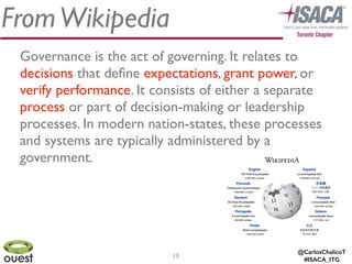 @CarlosChalicoT
#ISACA_ITG
FromWikipedia
Governance is the act of governing. It relates to
decisions that deﬁne expectations, grant power, or
verify performance. It consists of either a separate
process or part of decision-making or leadership
processes. In modern nation-states, these processes
and systems are typically administered by a
government.
13
 