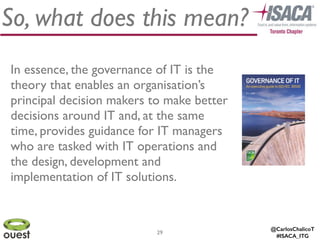 @CarlosChalicoT
#ISACA_ITG
29
So, what does this mean?
In essence, the governance of IT is the
theory that enables an organisation’s
principal decision makers to make better
decisions around IT and, at the same
time, provides guidance for IT managers
who are tasked with IT operations and
the design, development and
implementation of IT solutions.
 