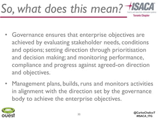 @CarlosChalicoT
#ISACA_ITG
30
So, what does this mean?
• Governance ensures that enterprise objectives are
achieved by evaluating stakeholder needs, conditions
and options; setting direction through prioritisation
and decision making; and monitoring performance,
compliance and progress against agreed-on direction
and objectives.	

• Management plans, builds, runs and monitors activities
in alignment with the direction set by the governance
body to achieve the enterprise objectives.
 