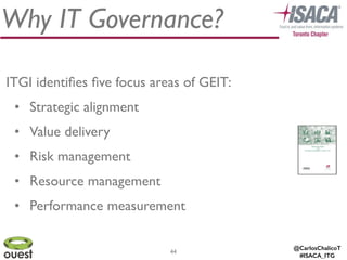 @CarlosChalicoT
#ISACA_ITG
44
Why IT Governance?
ITGI identiﬁes ﬁve focus areas of GEIT:	

• Strategic alignment	

• Value delivery	

• Risk management	

• Resource management	

• Performance measurement
 