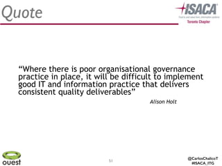 @CarlosChalicoT
#ISACA_ITG
51
Quote
Alison Holt
“Where there is poor organisational governance
practice in place, it will be difficult to implement
good IT and information practice that delivers
consistent quality deliverables”
 