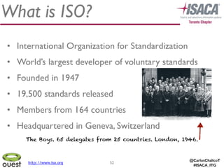 @CarlosChalicoT
#ISACA_ITG
What is ISO?
52
• International Organization for Standardization	

• World’s largest developer of voluntary standards	

• Founded in 1947	

• 19,500 standards released	

• Members from 164 countries	

• Headquartered in Geneva, Switzerland
The Boys. 65 delegates from 25 countries. London, 1946.
http://www.iso.org
 