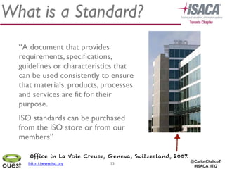 @CarlosChalicoT
#ISACA_ITG
What is a Standard?
53
“A document that provides
requirements, speciﬁcations,
guidelines or characteristics that
can be used consistently to ensure
that materials, products, processes
and services are ﬁt for their
purpose.	

ISO standards can be purchased
from the ISO store or from our
members”
Office in La Voie Creuse, Geneva, Switzerland, 2007.
http://www.iso.org
 