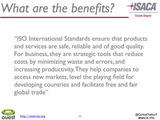 @CarlosChalicoT
#ISACA_ITG
What are the beneﬁts?
54
“ISO International Standards ensure that products
and services are safe, reliable and of good quality.
For business, they are strategic tools that reduce
costs by minimizing waste and errors, and
increasing productivity.They help companies to
access new markets, level the playing ﬁeld for
developing countries and facilitate free and fair
global trade”
http://www.iso.org
 