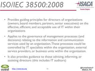 @CarlosChalicoT
#ISACA_ITG
ISO/IEC 38500:2008
55
• Provides guiding principles for directors of organizations
(owners, board members, partners, senior executives) on the
effective, efﬁcient, and acceptable use of IT within their
organizations	

• Applies to the governance of management processes (and
decisions) relating to the information and communication
services used by an organization.These processes could be
controlled by IT specialists within the organization, external
service providers, or business units within the organization.	

• It also provides guidance to those advising, informing, or
assisting directors (this includes IT auditors)
http://www.iso.org
 