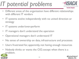 @CarlosChalicoT
#ISACA_ITG
IT potential problems
61
• Different areas of the organisation have different relationships
with different IT vendors	

• IT systems evolve independently with no united direction or
strategy	

• IT systems under/over-perform	

• IT managers don’t understand the operation	

• Operational managers don’t understand IT	

• No sense of ownership on data, infrastructure and processes	

• Users frustrated for, apparently, not having enough resources	

• Nobody thinks or wants the CIO, except when there is a
problem.
 