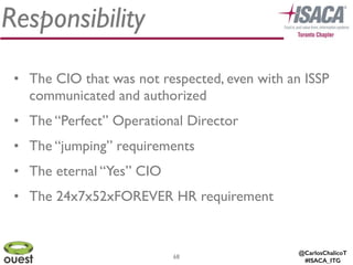 @CarlosChalicoT
#ISACA_ITG
Responsibility
68
• The CIO that was not respected, even with an ISSP
communicated and authorized	

• The “Perfect” Operational Director	

• The “jumping” requirements	

• The eternal “Yes” CIO	

• The 24x7x52xFOREVER HR requirement	

 