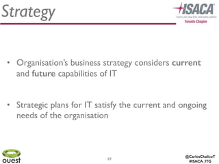 @CarlosChalicoT
#ISACA_ITG
Strategy
69
• Organisation’s business strategy considers current
and future capabilities of IT	

!
• Strategic plans for IT satisfy the current and ongoing
needs of the organisation
 
