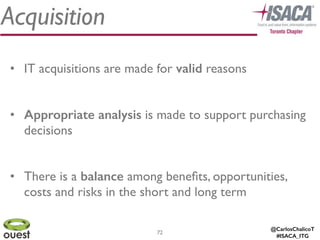 @CarlosChalicoT
#ISACA_ITG
Acquisition
72
• IT acquisitions are made for valid reasons	

!
• Appropriate analysis is made to support purchasing
decisions 	

!
• There is a balance among beneﬁts, opportunities,
costs and risks in the short and long term
 