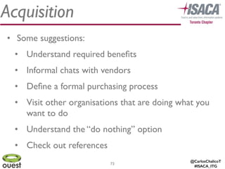 @CarlosChalicoT
#ISACA_ITG
Acquisition
73
• Some suggestions:	

• Understand required beneﬁts	

• Informal chats with vendors	

• Deﬁne a formal purchasing process	

• Visit other organisations that are doing what you
want to do	

• Understand the “do nothing” option	

• Check out references
 